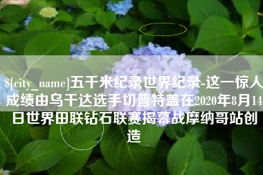 天津五千米纪录世界纪录-这一惊人成绩由乌干达选手切普特盖在2020年8月14日世界田联钻石联赛揭幕战摩纳哥站创造