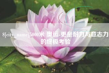 天津5000米 奥运-更是耐力与意志力的终极考验