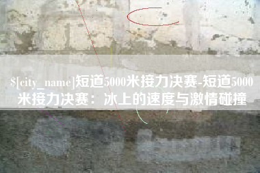 天津短道5000米接力决赛-短道5000米接力决赛：冰上的速度与激情碰撞