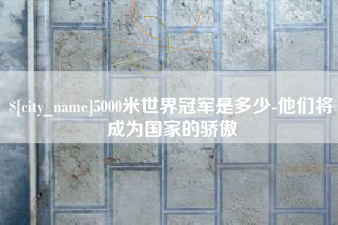 天津5000米世界冠军是多少-他们将成为国家的骄傲