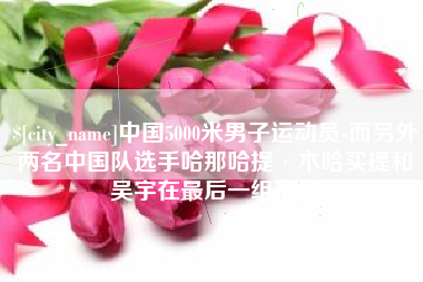 天津中国5000米男子运动员-而另外两名中国队选手哈那哈提·木哈买提和吴宇在最后一组出场